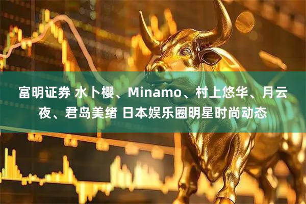 富明证券 水卜樱、Minamo、村上悠华、月云夜、君岛美绪 日本娱乐圈明星时尚动态