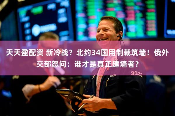 天天盈配资 新冷战？北约34国用制裁筑墙！俄外交部怒问：谁才是真正建墙者？
