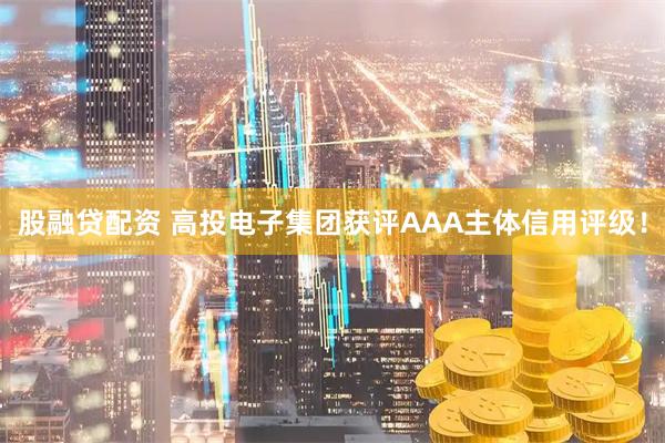 股融贷配资 高投电子集团获评AAA主体信用评级！