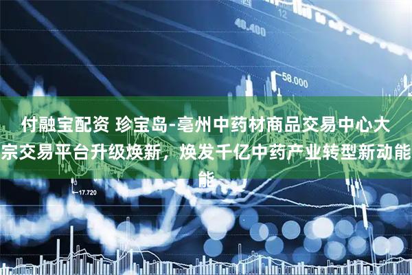 付融宝配资 珍宝岛-亳州中药材商品交易中心大宗交易平台升级焕新，焕发千亿中药产业转型新动能
