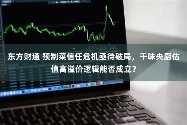 东方财通 预制菜信任危机亟待破局，千味央厨估值高溢价逻辑能否成立？