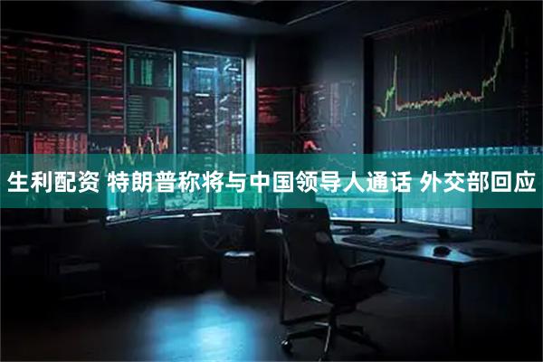 生利配资 特朗普称将与中国领导人通话 外交部回应