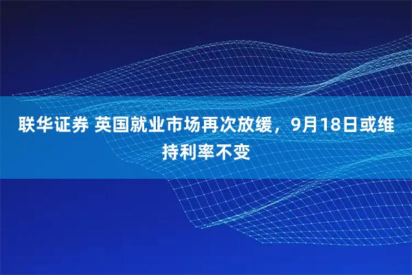 联华证券 英国就业市场再次放缓，9月18日或维持利率不变