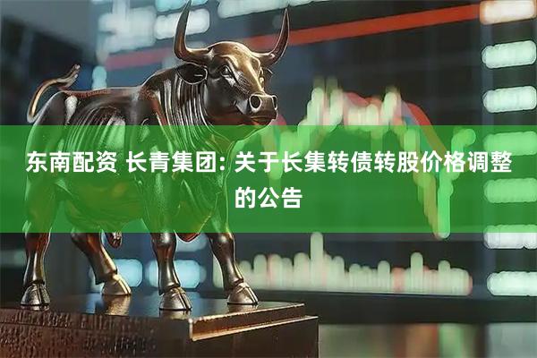 东南配资 长青集团: 关于长集转债转股价格调整的公告