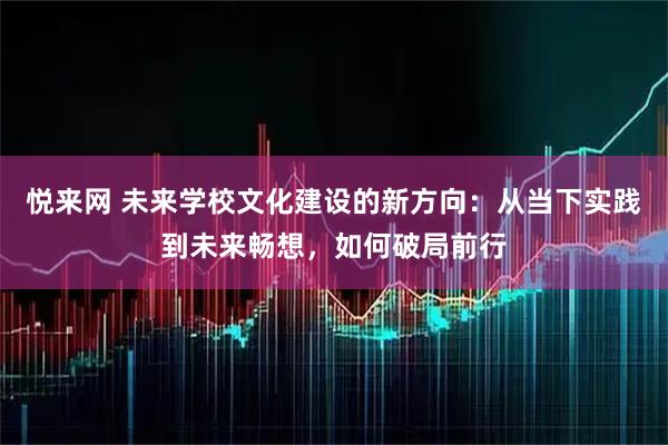 悦来网 未来学校文化建设的新方向：从当下实践到未来畅想，如何破局前行