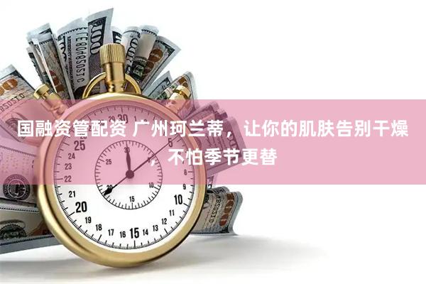 国融资管配资 广州珂兰蒂，让你的肌肤告别干燥，不怕季节更替