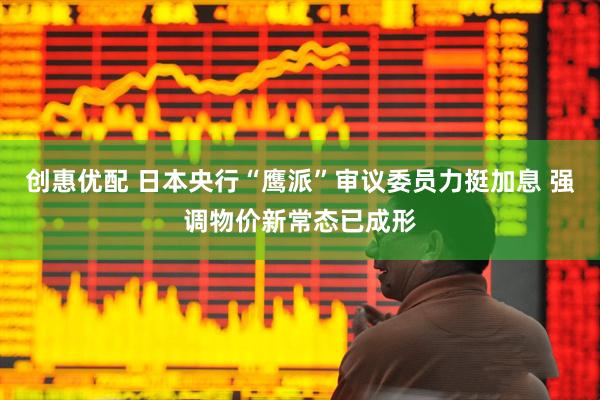创惠优配 日本央行“鹰派”审议委员力挺加息 强调物价新常态已成形