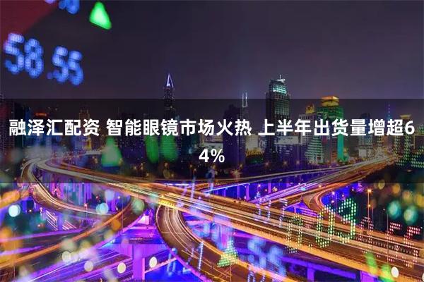 融泽汇配资 智能眼镜市场火热 上半年出货量增超64%
