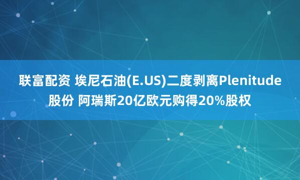 联富配资 埃尼石油(E.US)二度剥离Plenitude股份 阿瑞斯20亿欧元购得20%股权