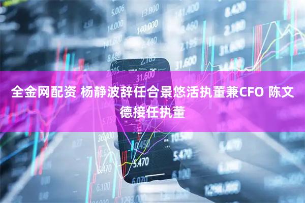 全金网配资 杨静波辞任合景悠活执董兼CFO 陈文德接任执董