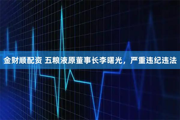 金财顺配资 五粮液原董事长李曙光，严重违纪违法