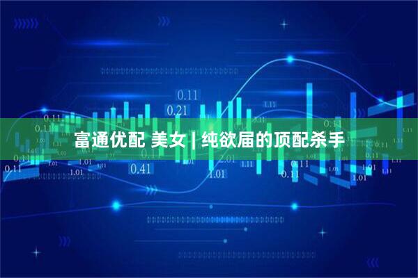 富通优配 美女 | 纯欲届的顶配杀手