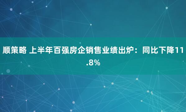 顺策略 上半年百强房企销售业绩出炉：同比下降11.8%