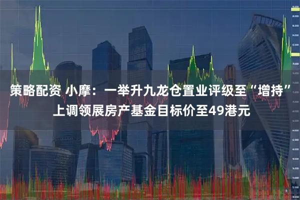 策略配资 小摩：一举升九龙仓置业评级至“增持” 上调领展房产基金目标价至49港元