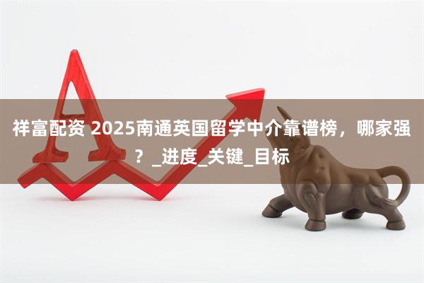 祥富配资 2025南通英国留学中介靠谱榜，哪家强？_进度_关键_目标