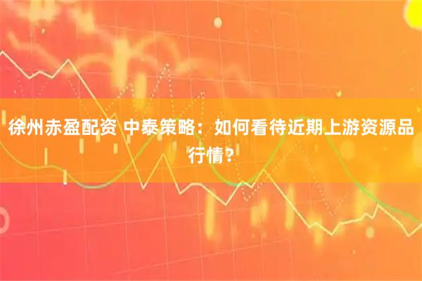 徐州赤盈配资 中泰策略：如何看待近期上游资源品行情？