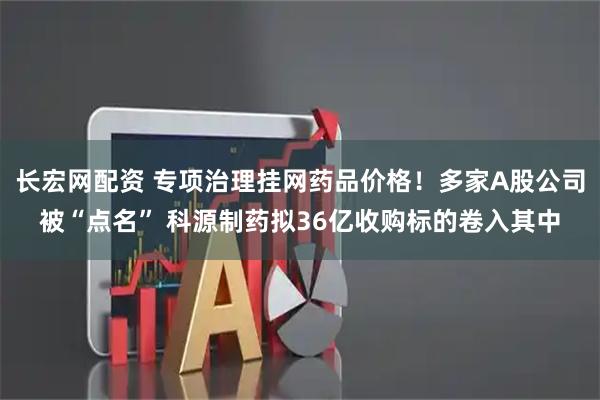 长宏网配资 专项治理挂网药品价格！多家A股公司被“点名” 科源制药拟36亿收购标的卷入其中