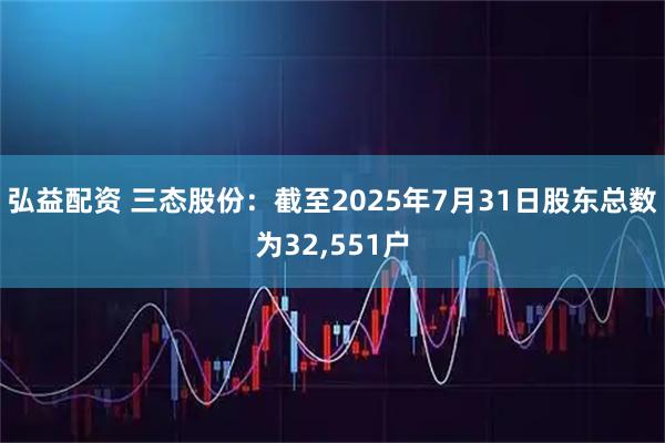 弘益配资 三态股份：截至2025年7月31日股东总数为32,551户
