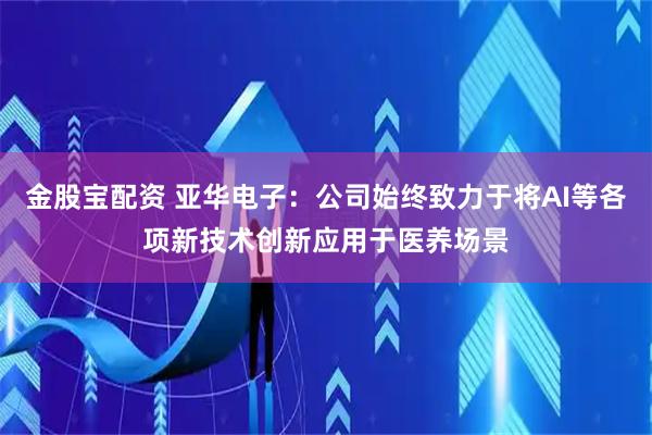 金股宝配资 亚华电子：公司始终致力于将AI等各项新技术创新应用于医养场景