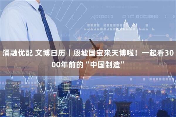 涌融优配 文博日历丨殷墟国宝来天博啦！一起看3000年前的“中国制造”