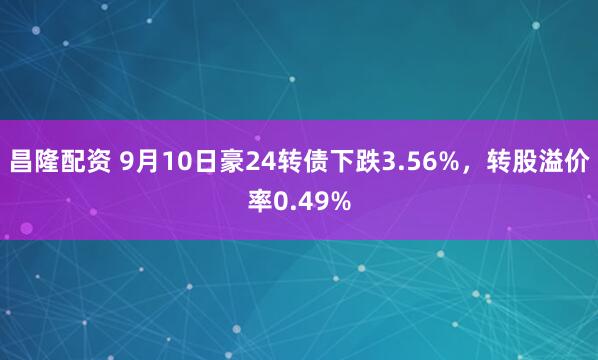 昌隆配资 9月10日豪24转债下跌3.56%，转股溢价率0.49%